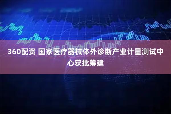 360配资 国家医疗器械体外诊断产业计量测试中心获批筹建