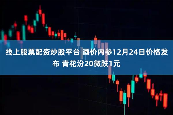 线上股票配资炒股平台 酒价内参12月24日价格发布 青花汾20微跌1元