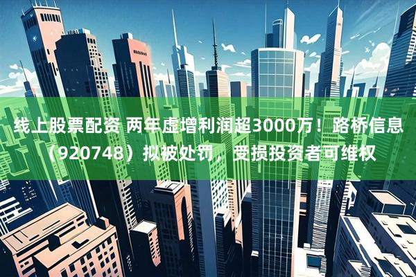 线上股票配资 两年虚增利润超3000万！路桥信息（920748）拟被处罚，受损投资者可维权