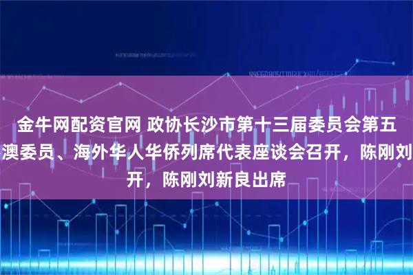 金牛网配资官网 政协长沙市第十三届委员会第五次会议港澳委员、海外华人华侨列席代表座谈会召开，陈刚刘新良出席