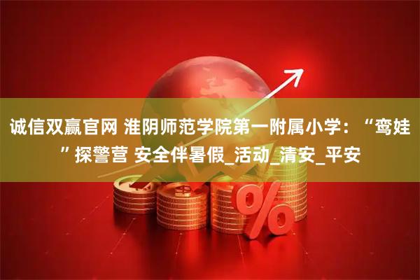 诚信双赢官网 淮阴师范学院第一附属小学：“鸾娃”探警营 安全伴暑假_活动_清安_平安