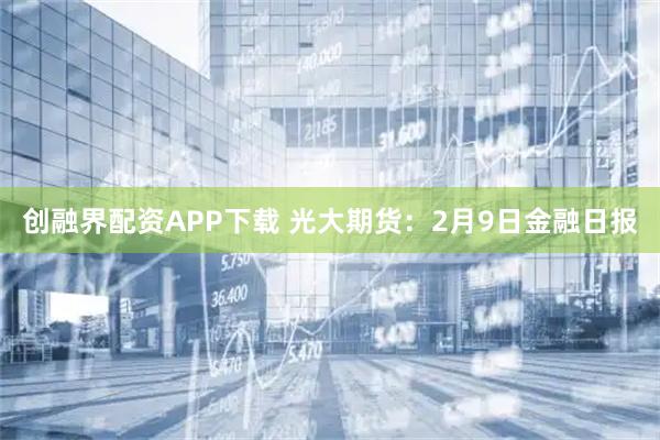 创融界配资APP下载 光大期货：2月9日金融日报