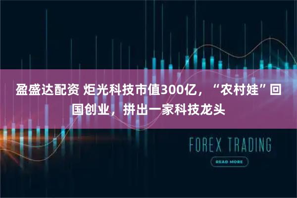 盈盛达配资 炬光科技市值300亿，“农村娃”回国创业，拼出一家科技龙头