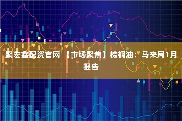 聚宏鑫配资官网 【市场聚焦】棕榈油：马来局1月报告