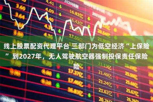 线上股票配资代理平台 三部门为低空经济“上保险” 到2027年，无人驾驶航空器强制投保责任保险