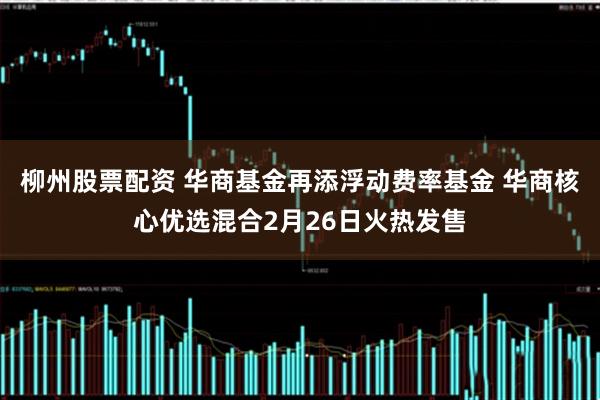 柳州股票配资 华商基金再添浮动费率基金 华商核心优选混合2月26日火热发售