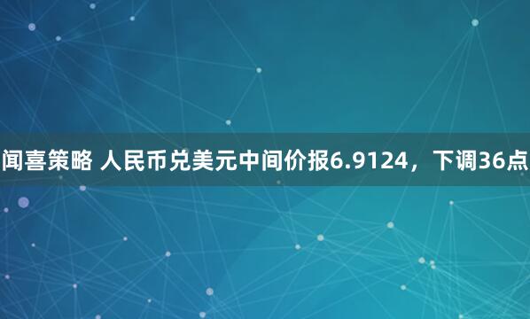 闻喜策略 人民币兑美元中间价报6.9124，下调36点